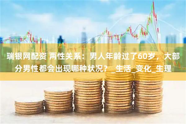 瑞银网配资 两性关系：男人年龄过了60岁，大部分男性都会出现哪种状况？_生活_变化_生理