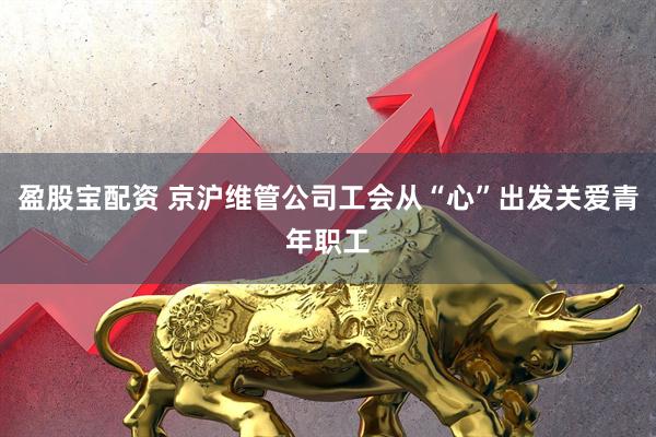 盈股宝配资 京沪维管公司工会从“心”出发关爱青年职工