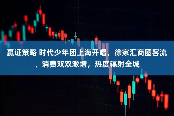 赢证策略 时代少年团上海开唱，徐家汇商圈客流、消费双双激增，热度辐射全城