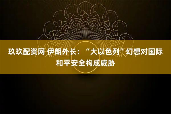 玖玖配资网 伊朗外长：“大以色列”幻想对国际和平安全构成威胁