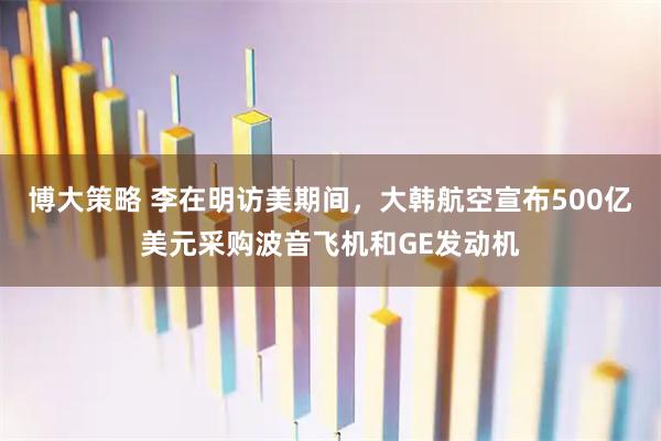博大策略 李在明访美期间，大韩航空宣布500亿美元采购波音飞机和GE发动机