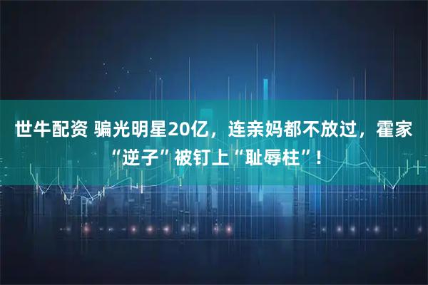 世牛配资 骗光明星20亿，连亲妈都不放过，霍家“逆子”被钉上“耻辱柱”!