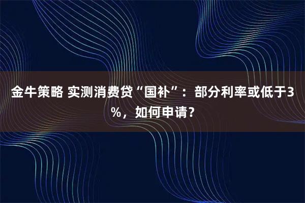 金牛策略 实测消费贷“国补”：部分利率或低于3%，如何申请？