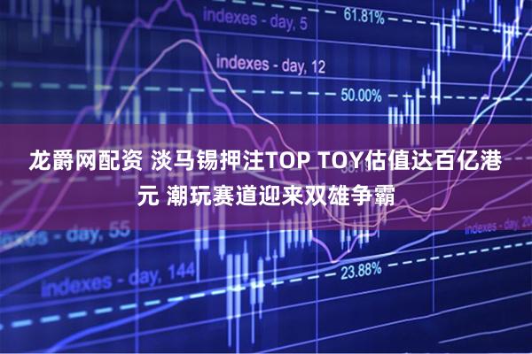 龙爵网配资 淡马锡押注TOP TOY估值达百亿港元 潮玩赛道迎来双雄争霸