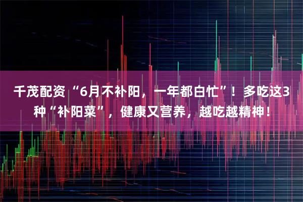 千茂配资 “6月不补阳，一年都白忙”！多吃这3种“补阳菜”，健康又营养，越吃越精神！