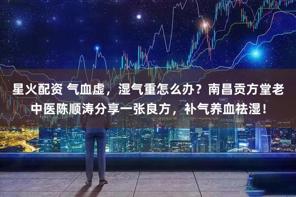星火配资 气血虚，湿气重怎么办？南昌贡方堂老中医陈顺涛分享一张良方，补气养血祛湿！