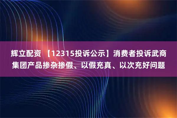 辉立配资 【12315投诉公示】消费者投诉武商集团产品掺杂掺假、以假充真、以次充好问题