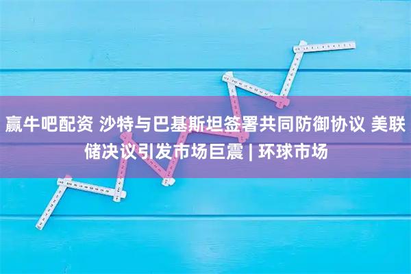 赢牛吧配资 沙特与巴基斯坦签署共同防御协议 美联储决议引发市场巨震 | 环球市场