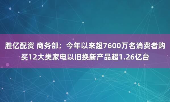 胜亿配资 商务部：今年以来超7600万名消费者购买12大类家电以旧换新产品超1.26亿台