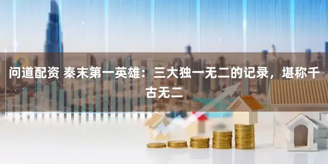 问道配资 秦末第一英雄：三大独一无二的记录，堪称千古无二