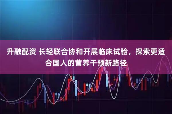 升融配资 长轻联合协和开展临床试验，探索更适合国人的营养干预新路径
