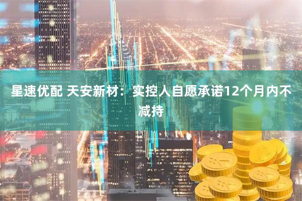 星速优配 天安新材：实控人自愿承诺12个月内不减持