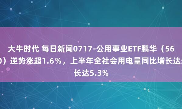 大牛时代 每日新闻0717-公用事业ETF鹏华（560190）逆势涨超1.6％，上半年全社会用电量同比增长达5.3%